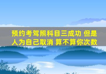 预约考驾照科目三成功 但是人为自己取消 算不算你次数
